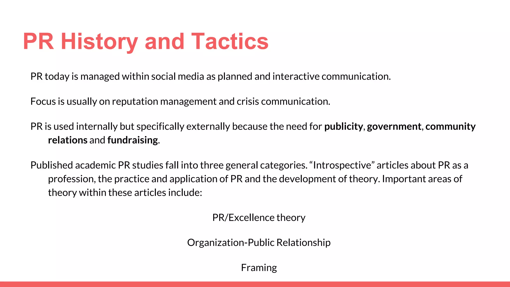 PR History and Tactics
PR today is managed within social media as planned and interactive communication.
Focus is usually on reputation management and crisis communication.
PR is used internally but specifically externally because the need for publicity, government, community
relations and fundraising.
Published academic PR studies fall into three general categories. “Introspective” articles about PR as a
profession, the practice and application of PR and the development of theory. Important areas of
theory within these articles include:
PR/Excellence theory
Organization-Public Relationship
Framing
 