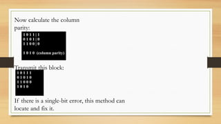 1 0 1 1 | 1
0 1 0 1 | 0
1 1 0 0 | 0
1 0 1 0 (column parity)
Now calculate the column
parity:
Transmit this block:
1 0 1 1 1
0 1 0 1 0
1 1 0 0 0
1 0 1 0
If there is a single-bit error, this method can
locate and fix it.
 