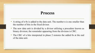 Process
• A string of n 0s is added to the data unit. The number n is one smaller than
the number of bits in the fixed divisor.
• The new data unit is divided by a divisor utilizing a procedure known as
binary division; the remainder appearing from the division is CRC.
• The CRC of n bits interpreted in phase 2 restores the added 0s at the end
of the data unit.
 