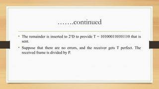 …….continued
• The remainder is inserted to 25
D to provide T = 101000110101110 that is
sent.
• Suppose that there are no errors, and the receiver gets T perfect. The
received frame is divided by P.
 