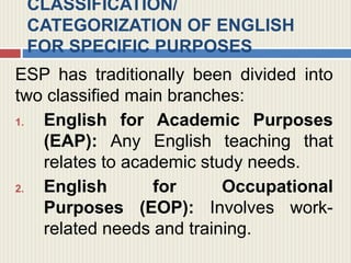 CLASSIFICATION/
CATEGORIZATION OF ENGLISH
FOR SPECIFIC PURPOSES
ESP has traditionally been divided into
two classified main branches:
1. English for Academic Purposes
(EAP): Any English teaching that
relates to academic study needs.
2. English for Occupational
Purposes (EOP): Involves work-
related needs and training.
 