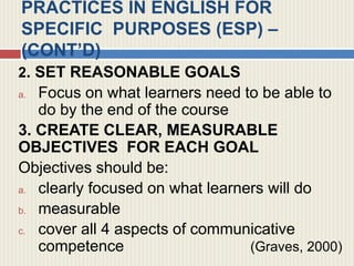 PRACTICES IN ENGLISH FOR
SPECIFIC PURPOSES (ESP) –
(CONT’D)
2. SET REASONABLE GOALS
a. Focus on what learners need to be able to
do by the end of the course
3. CREATE CLEAR, MEASURABLE
OBJECTIVES FOR EACH GOAL
Objectives should be:
a. clearly focused on what learners will do
b. measurable
c. cover all 4 aspects of communicative
competence (Graves, 2000)
 