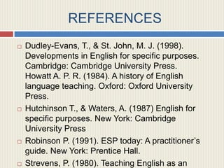 REFERENCES
 Dudley-Evans, T., & St. John, M. J. (1998).
Developments in English for specific purposes.
Cambridge: Cambridge University Press.
Howatt A. P. R. (1984). A history of English
language teaching. Oxford: Oxford University
Press.
 Hutchinson T., & Waters, A. (1987) English for
specific purposes. New York: Cambridge
University Press
 Robinson P. (1991). ESP today: A practitioner’s
guide. New York: Prentice Hall.
 Strevens, P. (1980). Teaching English as an
 