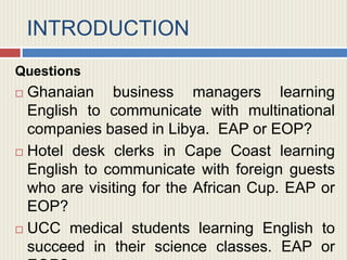 INTRODUCTION
Questions
 Ghanaian business managers learning
English to communicate with multinational
companies based in Libya. EAP or EOP?
 Hotel desk clerks in Cape Coast learning
English to communicate with foreign guests
who are visiting for the African Cup. EAP or
EOP?
 UCC medical students learning English to
succeed in their science classes. EAP or
 