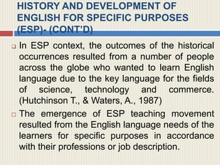HISTORY AND DEVELOPMENT OF
ENGLISH FOR SPECIFIC PURPOSES
(ESP)- (CONT’D)
 In ESP context, the outcomes of the historical
occurrences resulted from a number of people
across the globe who wanted to learn English
language due to the key language for the fields
of science, technology and commerce.
(Hutchinson T., & Waters, A., 1987)
 The emergence of ESP teaching movement
resulted from the English language needs of the
learners for specific purposes in accordance
with their professions or job description.
 