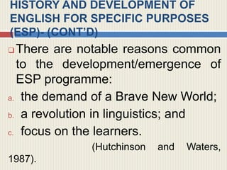 HISTORY AND DEVELOPMENT OF
ENGLISH FOR SPECIFIC PURPOSES
(ESP)- (CONT’D)
 There are notable reasons common
to the development/emergence of
ESP programme:
a. the demand of a Brave New World;
b. a revolution in linguistics; and
c. focus on the learners.
(Hutchinson and Waters,
1987).
 