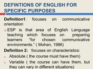 DEFINTIONS OF ENGLISH FOR
SPECIFIC PURPOSES
Definition1: focuses on communicative
orientation
 ESP is that area of English Language
teaching which focuses on preparing
learners “for chosen communicative
environments.” ( Mohan, 1986)
Definition 2: focuses on characteristics:
a. Absolute ( the course must have them)
b. Variable ( the course can have them, but
they can vary in different situations)
 