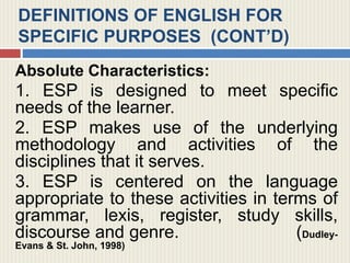 DEFINITIONS OF ENGLISH FOR
SPECIFIC PURPOSES (CONT’D)
Absolute Characteristics:
1. ESP is designed to meet specific
needs of the learner.
2. ESP makes use of the underlying
methodology and activities of the
disciplines that it serves.
3. ESP is centered on the language
appropriate to these activities in terms of
grammar, lexis, register, study skills,
discourse and genre. (Dudley-
Evans & St. John, 1998)
 