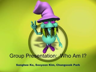 Group Presentation:  Who Am I? Sanghee Ko, Sooyeon Kim, Changsook Park 