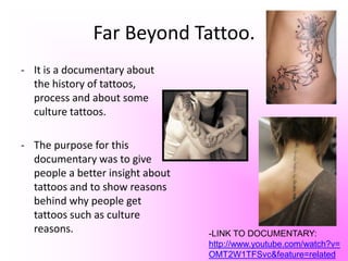 Far Beyond Tattoo.It is a documentary about the history of tattoos, process and about some culture tattoos.