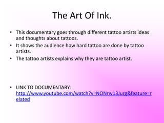 I liked how they spoke about the sailors who got tattoos of places they had been to. This interested me because I learnt something I never knew before.This inspired me because in my documentary I want to be able to teach people about things that they never knew about tattoos.
