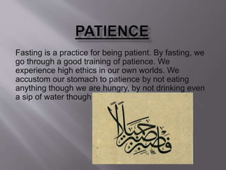 Fasting is a practice for being patient. By fasting, we
go through a good training of patience. We
experience high ethics in our own worlds. We
accustom our stomach to patience by not eating
anything though we are hungry, by not drinking even
a sip of water though our throat dries out of thirst.
 