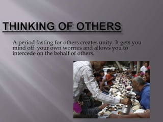 A period fasting for others creates unity. It gets you
mind off your own worries and allows you to
intercede on the behalf of others.
 