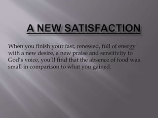 When you finish your fast, renewed, full of energy
with a new desire, a new praise and sensitivity to
God’s voice, you’ll find that the absence of food was
small in comparison to what you gained.
 