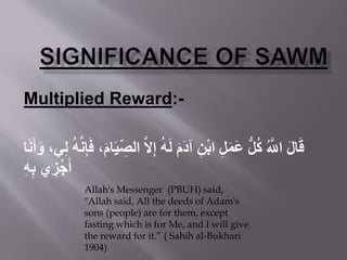Multiplied Reward:-
‫ه‬‫ل‬ِ‫إ‬ ُ‫ه‬َ‫ل‬ َ‫م‬َ‫د‬‫آ‬ ِ‫ن‬ْ‫ب‬‫ا‬ ِ‫ل‬َ‫م‬َ‫ع‬ ُّ‫ل‬ُ‫ك‬ ُ ‫ه‬‫اَّلل‬ َ‫ل‬‫ا‬َ‫ق‬َ‫و‬ ،‫ي‬ِ‫ل‬ ُ‫ه‬‫ه‬‫ن‬ِ‫إ‬َ‫ف‬ ،َ‫م‬‫ا‬َ‫ي‬ ِ‫الص‬‫ا‬َ‫ن‬َ‫أ‬
ِ‫ه‬ِ‫ب‬ ‫ي‬ ِ‫ز‬ْ‫ج‬َ‫أ‬
Allah's Messenger (PBUH) said,
"Allah said, All the deeds of Adam's
sons (people) are for them, except
fasting which is for Me, and I will give
the reward for it.” ( Sahih al-Bukhari
1904)
 