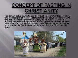 For Roman Catholics, fasting is the reduction of one's intake of food to
one full meal (which may not contain meat on Fridays throughout Lent)
and two small meals (known liturgically as collations, taken in the
morning and the evening), both of which together should not equal the
large meal. Eating solid food between meals is not permitted. Fasting
is required of the faithful between the ages of 18 and 59 on specified
days.
 
