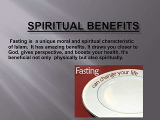 Fasting is a unique moral and spiritual characteristic
of Islam. It has amazing benefits. It draws you closer to
God, gives perspective, and boosts your health. It’s
beneficial not only physically but also spiritually.
 