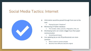 Social Media Tactics: Internet
● Information would be passed through from one to the
next
○ Playing the game “telephone”
● Monitoring of Twitter database
○ This includes: videos, pictures, infographics, links, etc.
● Developing tactic can create a bigger buzz than paper
communication
○ Storytelling techniques
● Live updating by on-site PR professionals are more
common
○ News is easier to receive and give
○ Becomes more difficult to become original
 