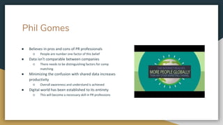 Phil Gomes
● Believes in pros and cons of PR professionals
○ People are number one factor of this belief
● Data isn’t comparable between companies
○ There needs to be distinguishing factors for comp
matching
● Minimizing the confusion with shared data increases
productivity
○ Overall awareness and understand is achieved
● Digital world has been established to its entirety
○ This will become a necessary skill in PR professions
 