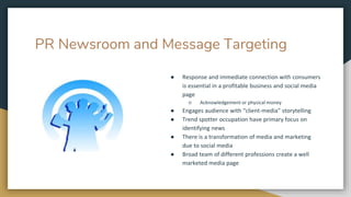 PR Newsroom and Message Targeting
● Response and immediate connection with consumers
is essential in a profitable business and social media
page
○ Acknowledgement or physical money
● Engages audience with “client-media” storytelling
● Trend spotter occupation have primary focus on
identifying news
● There is a transformation of media and marketing
due to social media
● Broad team of different professions create a well
marketed media page
 