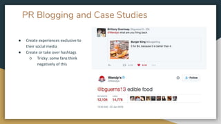 PR Blogging and Case Studies
● Create experiences exclusive to
their social media
● Create or take over hashtags
○ Tricky: some fans think
negatively of this
 