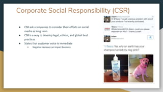 Corporate Social Responsibility (CSR)
● CSR asks companies to consider their efforts on social
media as long term
● CSR is a way to develop legal, ethical, and global best
practices
● States that customer voice is immediate
○ Negative reviews can impact business
 