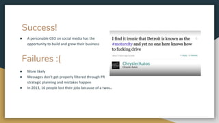 Success!
● A personable CEO on social media has the
opportunity to build and grow their business
Failures :(
● More likely
● Messages don’t get properly filtered through PR
strategic planning and mistakes happen
● In 2013, 16 people lost their jobs because of a tweet
 