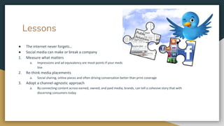 Lessons
● The internet never forgets…
● Social media can make or break a company
1. Measure what matters
a. Impressions and ad equivalency are moot points if your media efforts aren't impacting the company's bottom
line
2. Re-think media placements
a. Social sharing, online pieces and often driving conversation better than print coverage
3. Adopt a channel-agnostic approach
a. By connecting content across earned, owned, and paid media, brands, can tell a cohesive story that with
discerning consumers today
 