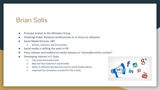 Brian Solis
● Principal analyst at the Altimeter Group
● Challenge Public Relations professionals to re-focus on influence
● Social Media formula- ART
○ Actions, reactions, and transactions
● Social media is shifting the work in PR
● Press releases and traditional media releases to “shareable online content”
● Developing interest in C-Suite
○ Top senior-level executives
○ May not have interest in social media
○ Seeks to influence key decisions such as social media policies
○ Important for companies to watch for the C-Suite
 