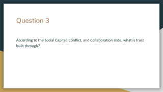 Question 3
According to the Social Capital, Conflict, and Collaboration slide, what is trust
built through?
 