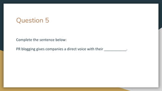 Question 5
Complete the sentence below:
PR blogging gives companies a direct voice with their ___________.
 