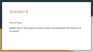 Question 6
True or False
Debate about “the purpose of social media is to manipulate the behavior of
the public”
 