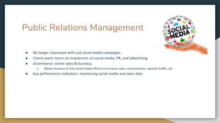 Public Relations Management
● No longer impressed with just social media campaigns
● Clients want return on investment on social media, PR, and advertising
● eCommerce: online sales & business
○ Allows business to link social media efforts to increase sales, conversations, website traffic, etc
● Key performance indicators: monitoring social media and sales data
 