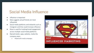 Social Media Influence
● Influence is important
● Data suggests actual friends are most
influential
● Social media platforms and networks such as
Instagram and Vine could increase influence
● Klout is used for tracking broad engagement
across multiple social media platforms
● Owned media: apps, website, media the
company owns
○ Helped with media campaigns
 