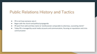 Public Relations History and Tactics
● PR is not how everyone sees it
● Began with the church and political propaganda
● PR went from wild and false claims to “professionals comparable to attorneys, counseling clients”
● Today PR is managed by social media accounts and communication, focusing on reputations and crisis
communication
 