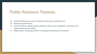 Public Relations Theories
● Common PR practices are press releases, events, press conferences, etc
● Debate about PR theories
● Common theories: agenda-setting, cultivation, ethics, issue management, persuasion, and
organizational communication
● Debate about “the purpose of PR is to manipulate the behavior of the public”
 