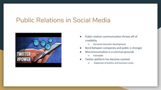 Public Relations in Social Media
● Public relation communication thrives off of
credibility
○ Personal character development
● Bond between companies and public is stronger
● Miscommunication is a common grounds
○ Inevitable
● Twitter platform has become evolved
○ Expansion of politics and business corps
 