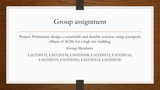 Group assignment
Project: Preliminary design a sustainable and durable concrete using synergistic
effects of SCMs for a high rise building.
Group Members:
L163330115, L163330118, L163330108, L163330113, L163330116,
L163330119, L163330103, L163330114, L163330120
 