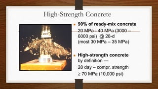 High-Strength Concrete
 90% of ready-mix concrete
20 MPa - 40 MPa (3000 –
6000 psi) @ 28-d
(most 30 MPa – 35 MPa)
 High-strength concrete
by definition —
28 day – compr. strength
 70 MPa (10,000 psi)
 