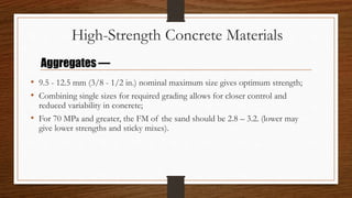 High-Strength Concrete Materials
• 9.5 - 12.5 mm (3/8 - 1/2 in.) nominal maximum size gives optimum strength;
• Combining single sizes for required grading allows for closer control and
reduced variability in concrete;
• For 70 MPa and greater, the FM of the sand should be 2.8 – 3.2. (lower may
give lower strengths and sticky mixes).
Aggregates —
 