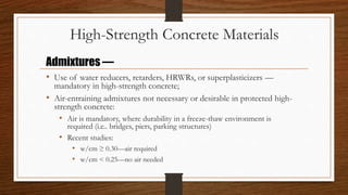High-Strength Concrete Materials
• Use of water reducers, retarders, HRWRs, or superplasticizers —
mandatory in high-strength concrete;
• Air-entraining admixtures not necessary or desirable in protected high-
strength concrete:
• Air is mandatory, where durability in a freeze-thaw environment is
required (i.e.. bridges, piers, parking structures)
• Recent studies:
• w/cm ≥ 0.30—air required
• w/cm < 0.25—no air needed
Admixtures —
 