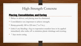 High-Strength Concrete
• Delays in delivery and placing must be eliminated;
• Consolidation very important to achieve strength;
• Slump generally 180 to 220 mm (7 to 9 in.);
• Little if any bleeding—fog or evaporation retarders have to be applied
immediately after strike off to minimize plastic shrinkage and crusting;
• 7 days moist curing.
Placing, Consolidation, and Curing
 