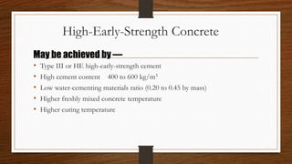 High-Early-Strength Concrete
• Type III or HE high-early-strength cement
• High cement content 400 to 600 kg/m3
• Low water-cementing materials ratio (0.20 to 0.45 by mass)
• Higher freshly mixed concrete temperature
• Higher curing temperature
May be achieved by —
 