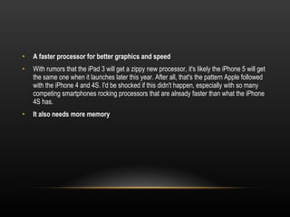 A faster processor for better graphics and speed With rumors that the iPad 3 will get a zippy new processor, it's likely the iPhone 5 will get the same one when it launches later this year. After all, that's the pattern Apple followed with the iPhone 4 and 4S. I'd be shocked if this didn't happen, especially with so many competing smartphones rocking processors that are already faster than what the iPhone 4S has. It also needs more memory 