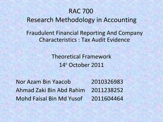 RAC 700
   Research Methodology in Accounting
   Fraudulent Financial Reporting And Company
       Characteristics : Tax Audit Evidence

            Theoretical Framework
              14th October 2011

Nor Azam Bin Yaacob      2010326983
Ahmad Zaki Bin Abd Rahim 2011238252
Mohd Faisal Bin Md Yusof 2011604464
 