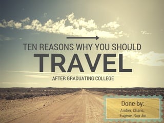 TRAVEL
TEN REASONS WHY YOU SHOULD
AFTER GRADUATING COLLEGE
Done by:
Amber, Charis,
Eugene, Rou Jin
 