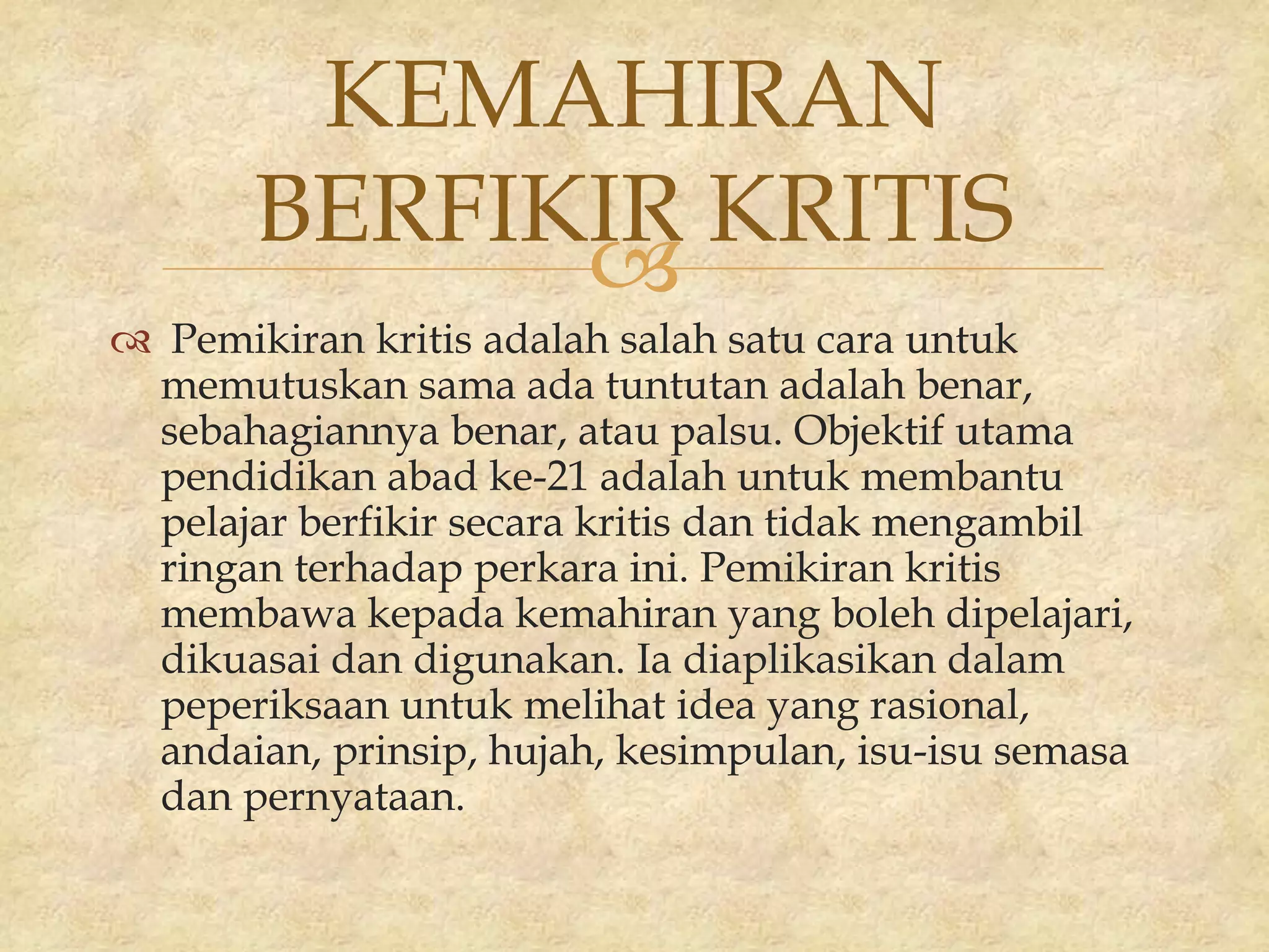 
 Pemikiran kritis adalah salah satu cara untuk
memutuskan sama ada tuntutan adalah benar,
sebahagiannya benar, atau palsu. Objektif utama
pendidikan abad ke-21 adalah untuk membantu
pelajar berfikir secara kritis dan tidak mengambil
ringan terhadap perkara ini. Pemikiran kritis
membawa kepada kemahiran yang boleh dipelajari,
dikuasai dan digunakan. Ia diaplikasikan dalam
peperiksaan untuk melihat idea yang rasional,
andaian, prinsip, hujah, kesimpulan, isu-isu semasa
dan pernyataan.
KEMAHIRAN
BERFIKIR KRITIS
 