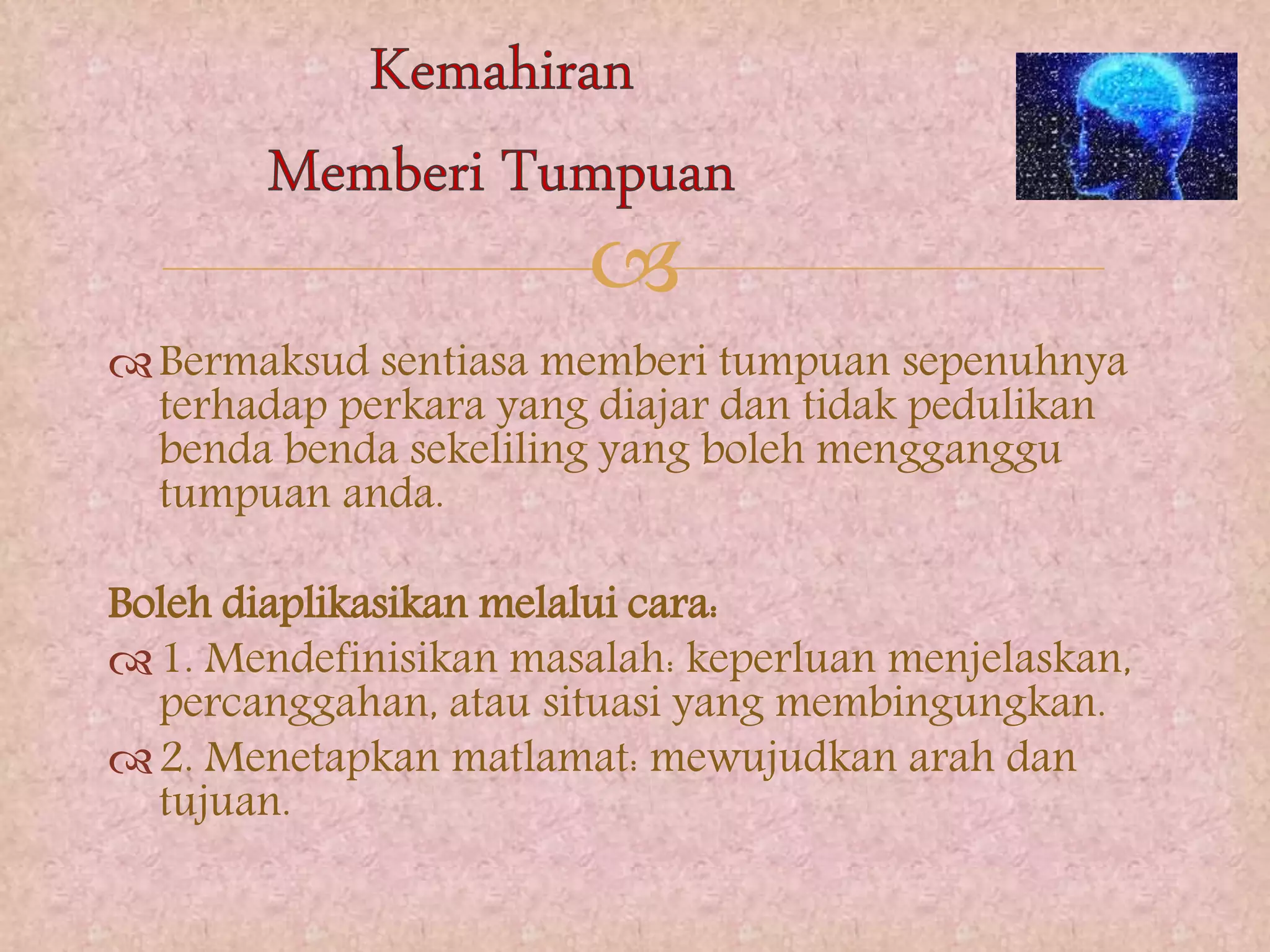 
Bermaksud sentiasa memberi tumpuan sepenuhnya
terhadap perkara yang diajar dan tidak pedulikan
benda benda sekeliling yang boleh mengganggu
tumpuan anda.
Boleh diaplikasikan melalui cara:
1. Mendefinisikan masalah: keperluan menjelaskan,
percanggahan, atau situasi yang membingungkan.
2. Menetapkan matlamat: mewujudkan arah dan
tujuan.
 