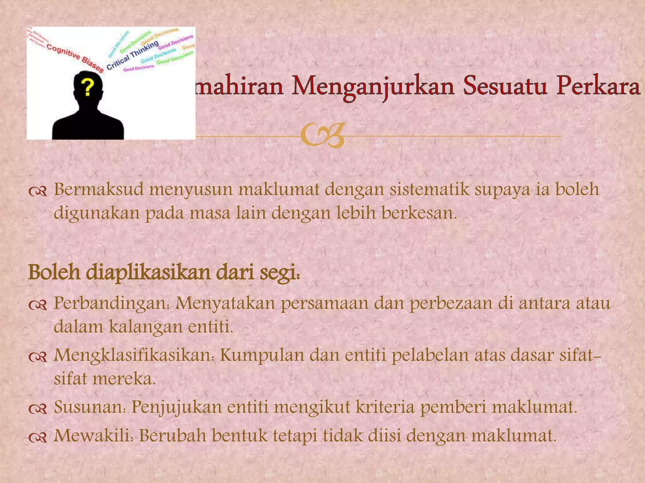 
 Bermaksud menyusun maklumat dengan sistematik supaya ia boleh
digunakan pada masa lain dengan lebih berkesan.
Boleh diaplikasikan dari segi:
 Perbandingan: Menyatakan persamaan dan perbezaan di antara atau
dalam kalangan entiti.
 Mengklasifikasikan: Kumpulan dan entiti pelabelan atas dasar sifat-
sifat mereka.
 Susunan: Penjujukan entiti mengikut kriteria pemberi maklumat.
 Mewakili: Berubah bentuk tetapi tidak diisi dengan maklumat.
 