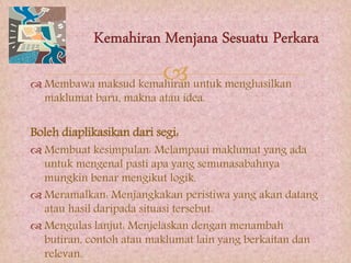  Membawa maksud kemahiran untuk menghasilkan
maklumat baru, makna atau idea.
Boleh diaplikasikan dari segi:
 Membuat kesimpulan: Melampaui maklumat yang ada
untuk mengenal pasti apa yang semunasabahnya
mungkin benar mengikut logik.
 Meramalkan: Menjangkakan peristiwa yang akan datang
atau hasil daripada situasi tersebut.
 Mengulas lanjut: Menjelaskan dengan menambah
butiran, contoh atau maklumat lain yang berkaitan dan
relevan.
 